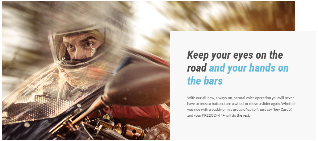 Keep your eyes on the road and your hands on the bars With our all-new, always-on, natural voice operation you will never have to press a button, turn a wheel or move a slider again. Whether you ride with a buddy or in a group of up to 4, just say &ldquo;hey Cardo&rdquo;, and your FREECOM 4+ will do the rest.