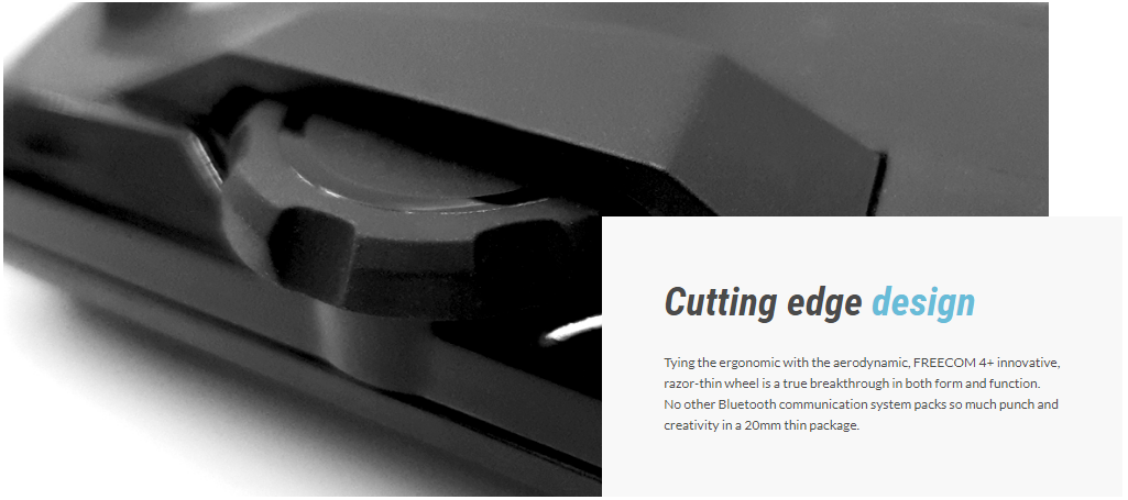Tying the ergonomic with the aerodynamic, FREECOM 4+ innovative, razor-thin wheel is a true breakthrough in both form and function. No other Bluetooth communication system packs so much punch and creativity in a 20mm thin package.