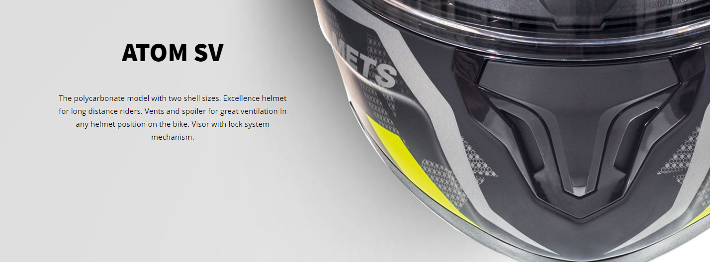 ATOM SV The polycarbonate model with two shell sizes. Excellence helmet for long distance riders. Vents and spoiler for great ventilation In any helmet position on the bike. Visor with lock system mechanism.