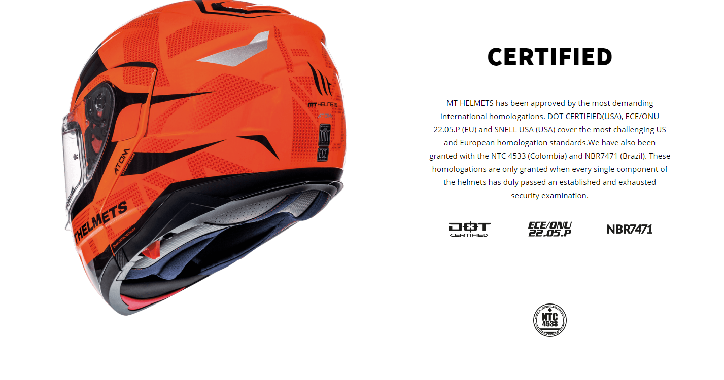 CERTIFIED MT HELMETS has been approved by the most demanding international homologations. DOT CERTIFIED(USA), ECE/ONU 22.05.P (EU) and SNELL USA (USA) cover the most challenging US and European homologation standards.We have also been granted with the NTC 4533 (Colombia) and NBR7471 (Brazil). These homologations are only granted when every single component of the helmets has duly passed an established and exhausted security examination.