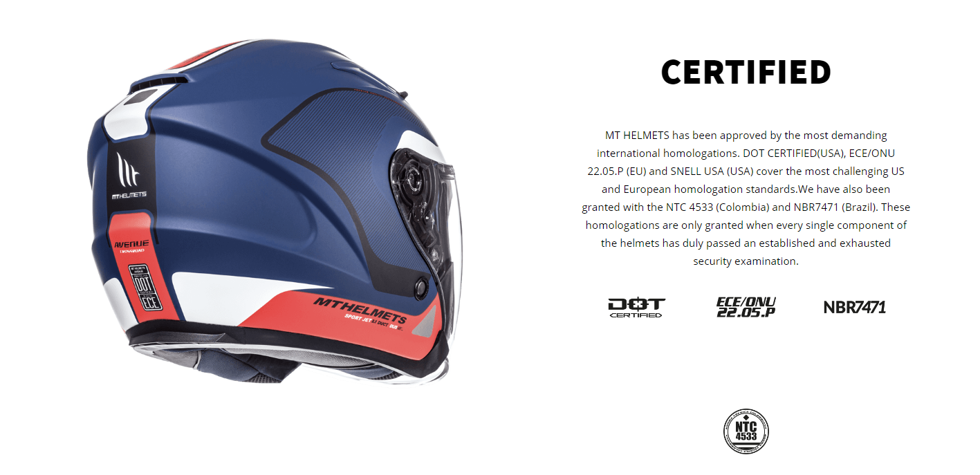 CERTIFIED MT HELMETS has been approved by the most demanding international homologations. DOT CERTIFIED(USA), ECE/ONU 22.05.P (EU) and SNELL USA (USA) cover the most challenging US and European homologation standards.We have also been granted with the NTC 4533 (Colombia) and NBR7471 (Brazil). These homologations are only granted when every single component of the helmets has duly passed an established and exhausted security examination.